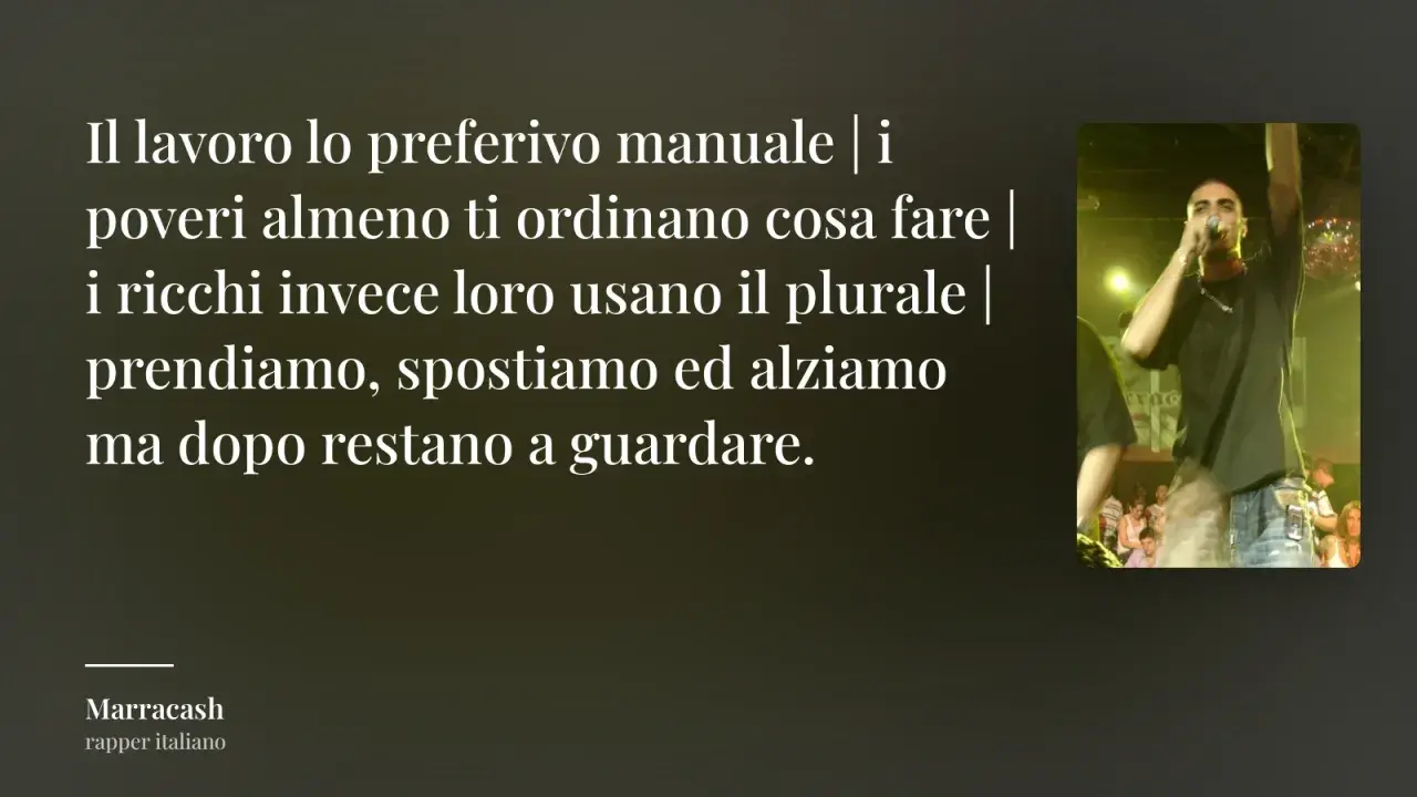 Testo di Marracash: "Il lavoro lo preferivo manuale | i poveri almeno ti ordinano cosa fare | i ricchi invece loro usano il plurale | prendiamo, spostiamo ed alziamo ma dopo restano a guardare." Frasi sul lavoro non apprezzato.
