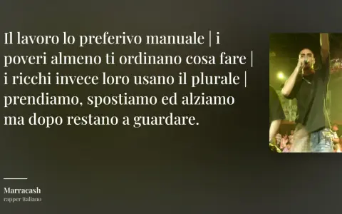 Testo di Marracash: "Il lavoro lo preferivo manuale | i poveri almeno ti ordinano cosa fare | i ricchi invece loro usano il plurale | prendiamo, spostiamo ed alziamo ma dopo restano a guardare." Frasi sul lavoro non apprezzato.