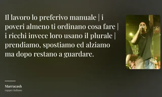 Testo di Marracash: "Il lavoro lo preferivo manuale | i poveri almeno ti ordinano cosa fare | i ricchi invece loro usano il plurale | prendiamo, spostiamo ed alziamo ma dopo restano a guardare." Frasi sul lavoro non apprezzato.